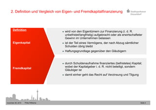 2. Definition und Vergleich von Eigen- und Fremdkapitalfinanzierung 
l wird von den Eigentümern zur Finanzierung (i. d. R. 
unbefristet/langfristig) aufgebracht oder als erwirtschafteter 
Gewinn im Unternehmen belassen 
l ist der Teil eines Vermögens, der nach Abzug sämtlicher 
Schulden übrig bleibt 
l Haftungsgrundlage gegenüber den Gläubigern 
l durch Schuldenaufnahme finanziertes (befristetes) Kapital; 
wobei der Kapitalgeber i. d. R. nicht beteiligt, sondern 
Gläubiger ist 
l damit einher geht das Recht auf Verzinsung und Tilgung 
Definition 
Eigenkapital 
Fremdkapital 
november 28, 2014 Philip Wittkamp 
Seite 4 
 