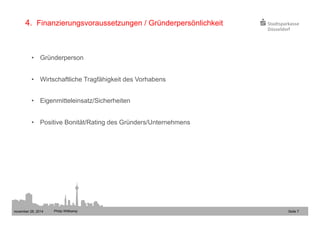 4. Finanzierungsvoraussetzungen / Gründerpersönlichkeit 
• Gründerperson 
• Wirtschaftliche Tragfähigkeit des Vorhabens 
• Eigenmitteleinsatz/Sicherheiten 
• Positive Bonität/Rating des Gründers/Unternehmens 
november 28, 2014 Philip Wittkamp 
Seite 7 
 