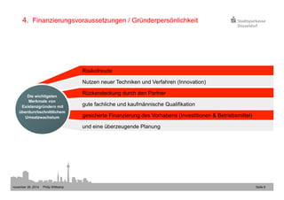 4. Finanzierungsvoraussetzungen / Gründerpersönlichkeit 
Risikofreude 
Nutzen neuer Techniken und Verfahren (Innovation) 
Rückendeckung durch den Partner 
gute fachliche und kaufmännische Qualifikation 
gesicherte Finanzierung des Vorhabens (Investitionen & Betriebsmittel) 
und eine überzeugende Planung 
Die wichtigsten 
Merkmale von 
Existenzgründern mit 
überdurchschnittlichem 
Umsatzwachstum 
november 28, 2014 Philip Wittkamp 
Seite 8 
 