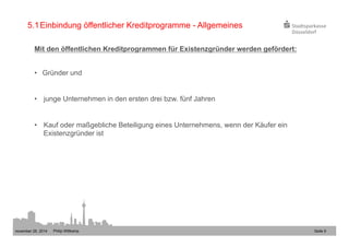 5.1 Einbindung öffentlicher Kreditprogramme - Allgemeines 
Mit den öffentlichen Kreditprogrammen für Existenzgründer werden gefördert: 
• Gründer und 
• junge Unternehmen in den ersten drei bzw. fünf Jahren 
• Kauf oder maßgebliche Beteiligung eines Unternehmens, wenn der Käufer ein 
Existenzgründer ist 
november 28, 2014 Philip Wittkamp 
Seite 9 
 