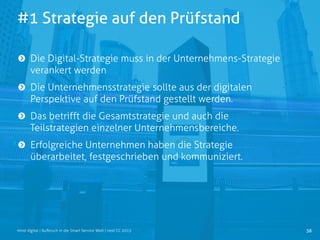 #1 Strategie auf den Prüfstand
38mind digital | Aufbruch in die Smart Service Welt | next CC 2015
Die Digital-Strategie muss in der Unternehmens-Strategie
verankert werden
Die Unternehmensstrategie sollte aus der digitalen
Perspektive auf den Prüfstand gestellt werden.
Das betrifft die Gesamtstrategie und auch die
Teilstrategien einzelner Unternehmensbereiche.
Erfolgreiche Unternehmen haben die Strategie
überarbeitet, festgeschrieben und kommuniziert.
 