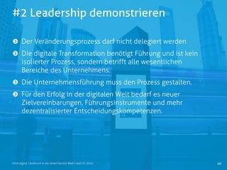 #2 Leadership demonstrieren
40mind digital | Aufbruch in die Smart Service Welt | next CC 2015
Der Veränderungsprozess darf nicht delegiert werden
Die digitale Transformation benötigt Führung und ist kein
isolierter Prozess, sondern betrifft alle wesentlichen
Bereiche des Unternehmens.
Die Unternehmensführung muss den Prozess gestalten.
Für den Erfolg in der digitalen Welt bedarf es neuer
Zielvereinbarungen, Führungsinstrumente und mehr
dezentralisierter Entscheidungskompetenzen.
 