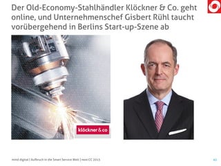 Der Old-Economy-Stahlhändler Klöckner & Co. geht
online, und Unternehmenschef Gisbert Rühl taucht
vorübergehend in Berlins Start-up-Szene ab
41mind digital | Aufbruch in die Smart Service Welt | next CC 2015
 