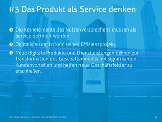 #3 Das Produkt als Service denken
42mind digital | Aufbruch in die Smart Service Welt | next CC 2015
Die Kernelemente des Nutzenversprechens müssen als
Service definiert werden
Digitalisierung ist kein reines Effizienzprojekt.
Neue digitale Produkte und Dienstleistungen führen zur
Transformation des Geschäftsmodells mit signifikanten
Kundenvorteilen und helfen neue Geschäftsfelder zu
erschließen.
 