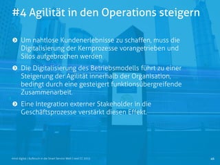 #4 Agilität in den Operations steigern
46mind digital | Aufbruch in die Smart Service Welt | next CC 2015
Um nahtlose Kundenerlebnisse zu schaffen, muss die
Digitalisierung der Kernprozesse vorangetrieben und
Silos aufgebrochen werden
Die Digitalisierung des Betriebsmodells führt zu einer
Steigerung der Agilität innerhalb der Organisation,
bedingt durch eine gesteigert funktionsübergreifende
Zusammenarbeit.
Eine Integration externer Stakeholder in die
Geschäftsprozesse verstärkt diesen Effekt.
 