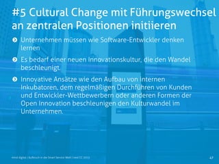 #5 Cultural Change mit Führungswechsel
an zentralen Positionen initiieren
47mind digital | Aufbruch in die Smart Service Welt | next CC 2015
Unternehmen müssen wie Software-Entwickler denken
lernen
Es bedarf einer neuen Innovationskultur, die den Wandel
beschleunigt.
Innovative Ansätze wie den Aufbau von internen
Inkubatoren, dem regelmäßigen Durchführen von Kunden
und Entwickler-Wettbewerbern oder anderen Formen der
Open Innovation beschleunigen den Kulturwandel im
Unternehmen.
 