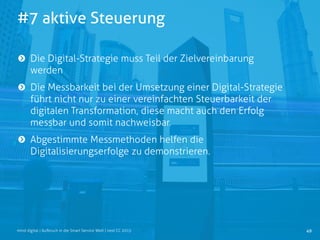 #7 aktive Steuerung
49mind digital | Aufbruch in die Smart Service Welt | next CC 2015
Die Digital-Strategie muss Teil der Zielvereinbarung
werden
Die Messbarkeit bei der Umsetzung einer Digital-Strategie
führt nicht nur zu einer vereinfachten Steuerbarkeit der
digitalen Transformation, diese macht auch den Erfolg
messbar und somit nachweisbar.
Abgestimmte Messmethoden helfen die
Digitalisierungserfolge zu demonstrieren.
 
