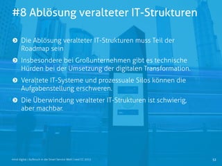 #8 Ablösung veralteter IT-Strukturen
52mind digital | Aufbruch in die Smart Service Welt | next CC 2015
Die Ablösung veralteter IT-Strukturen muss Teil der
Roadmap sein
Insbesondere bei Großunternehmen gibt es technische
Hürden bei der Umsetzung der digitalen Transformation.
Veraltete IT-Systeme und prozessuale Silos können die
Aufgabenstellung erschweren.
Die Überwindung veralteter IT-Strukturen ist schwierig,
aber machbar.
 