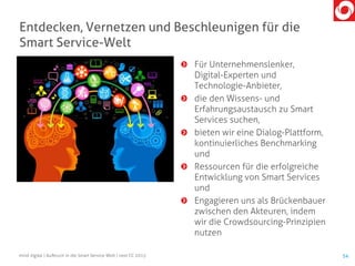 Für Unternehmenslenker,
Digital-Experten und
Technologie-Anbieter,
die den Wissens- und
Erfahrungsaustausch zu Smart
Services suchen,
bieten wir eine Dialog-Plattform,
kontinuierliches Benchmarking
und
Ressourcen für die erfolgreiche
Entwicklung von Smart Services
und
Engagieren uns als Brückenbauer
zwischen den Akteuren, indem
wir die Crowdsourcing-Prinzipien
nutzen
mind digital | Aufbruch in die Smart Service Welt | next CC 2015 54
Entdecken, Vernetzen und Beschleunigen für die
Smart Service-Welt
 