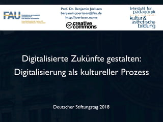 Deutscher Stiftungstag 2018
Digitalisierte Zukünfte gestalten:
Digitalisierung als kultureller Prozess
Prof. Dr. Benjamin Jörissen
benjamin.joerissen@fau.de
http://joerissen.name
 