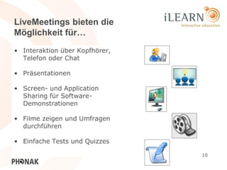 LiveMeetings bieten die
Möglichkeit für…
• Interaktion über Kopfhörer,
  Telefon oder Chat

• Präsentationen

• Screen- und Application
  Sharing für Software-
  Demonstrationen

• Filme zeigen und Umfragen
  durchführen

• Einfache Tests und Quizzes

                                10
 