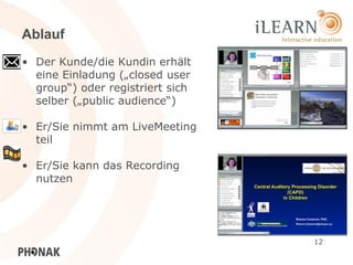 Ablauf
• Der Kunde/die Kundin erhält
  eine Einladung („closed user
  group“) oder registriert sich
  selber („public audience“)

• Er/Sie nimmt am LiveMeeting
  teil

• Er/Sie kann das Recording
  nutzen




                                  12
 