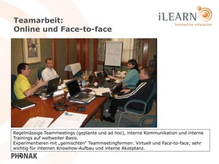 Teamarbeit:
Online und Face-to-face




Regelmässige Teammeetings (geplante und ad hoc), interne Kommunikation und interne
Trainings auf weltweiter Basis.
Experimentieren mit „gemischten“ Teammeetingformen: Virtuell und Face-to-face; sehr
wichtig für internen Knowhow-Aufbau und interne Akzeptanz.                      20
 