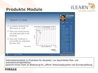 Produkte Module




Informationsmodule zu Produkten für Akustiker; nur beschränkte Test- und
Interaktionsmöglichkeiten.
Gewinnt immer mehr an Bedeutung für „offline“-Wissensakquisition und Grundausbildung.
                                                                                22
 