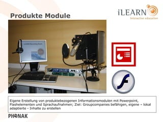 Produkte Module




Eigene Erstellung von produktebezogenen Informationsmodulen mit Powerpoint,
Flashelementen und Sprachaufnahmen; Ziel: Groupcompanies befähigen, eigene – lokal
adaptierte - Inhalte zu erstellen
                                                                              23
 