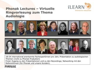 Phonak Lectures – Virtuelle
Ringvorlesung zum Thema
Audiologie




18-24 international anerkannte FachexpertInnen pro Jahr, Präsentation zu audiologischen
Themen (nicht zu Phonak Produkten)
Freier Zugang zu den Präsentationen und zu den Recordings; Networking mit den
ReferentInnen (für Phonak und unsere Kunden).                                      24
 