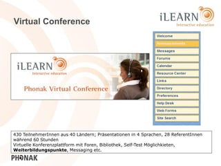 Virtual Conference




430 TeilnehmerInnen aus 40 Ländern; Präsentationen in 4 Sprachen, 28 ReferentInnen
während 60 Stunden
Virtuelle Konferenzplattform mit Foren, Bibliothek, Self-Test Möglichkieten,
Weiterbildungspunkte, Messaging etc.                                            25
 