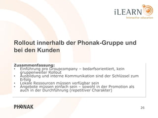 Rollout innerhalb der Phonak-Gruppe und
bei den Kunden

Zusammenfassung:
• Einführung pro Groupcompany – bedarfsorientiert, kein
  gruppenweiter Rollout
• Ausbildung und interne Kommunikation sind der Schlüssel zum
  Erfolg
• Lokale Ressourcen müssen verfügbar sein
• Angebote müssen einfach sein – sowohl in der Promotion als
  auch in der Durchführung (repetitiver Charakter)



                                                                26
 