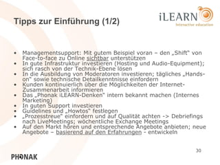 Tipps zur Einführung (1/2)


•   Managementsupport: Mit gutem Beispiel voran – den „Shift“ von
    Face-to-face zu Online sichtbar unterstützen
•   In gute Infrastruktur investieren (Hosting und Audio-Equipment);
    sich rasch von der Technik-Ebene lösen
•   In die Ausbildung von Moderatoren investieren; tägliches „Hands-
    on“ sowie technische Detailkenntnisse einfordern
•   Kunden kontinuierlich über die Möglichkeiten der Internet-
    Zusammenarbeit informieren
•   Das „Phonak iLEARN-Denken“ intern bekannt machen (Internes
    Marketing)
•   In guten Support investieren
•   Guidelines und „Howtos“ festlegen
•   „Prozesstreue“ einfordern und auf Qualität achten -> Debriefings
    nach LiveMeetings; wöchentliche Exchange Meetings
•   Auf den Markt hören und entsprechende Angebote anbieten; neue
    Angebote – basierend auf den Erfahrungen - entwickeln


                                                                30
 