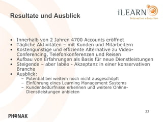 Resultate und Ausblick


• Innerhalb von 2 Jahren 4700 Accounts eröffnet
• Tägliche Aktivitäten – mit Kunden und Mitarbeitern
• Kostengünstige und effiziente Alternative zu Video-
  Conferencing, Telefonkonferenzen und Reisen
• Aufbau von Erfahrungen als Basis für neue Dienstleistungen
• Steigende – aber labile - Akzeptanz in einer konservativen
  Branche
• Ausblick:
    – Potential bei weitem noch nicht ausgeschöpft
    – Einführung eines Learning Management Systems
    – Kundenbedürfnisse erkennen und weitere Online-
      Dienstleistungen anbieten



                                                        33
 