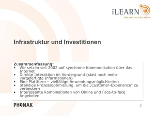 Infrastruktur und Investitionen


Zusammenfassung:
• Wir setzen seit 2002 auf synchrone Kommunikation über das
  Internet
• Direkte Interaktion im Vordergrund (statt noch mehr
  vorgefertigte Informationen)
• Eine Plattform – vielfältige Anwendungsmöglichkeiten
• Ständige Prozessoptimierung, um die „Customer-Experience“ zu
  verbessern
• Interessante Kombinationen von Online und Face-to-face
  Angeboten

                                                                 7
 