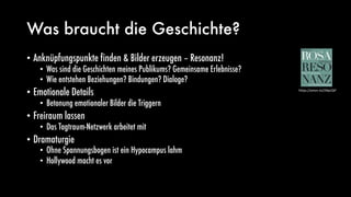 Was braucht die Geschichte?
• Anknüpfungspunkte finden & Bilder erzeugen – Resonanz!
• Was sind die Geschichten meines Publikums? Gemeinsame Erlebnisse?
• Wie entstehen Beziehungen? Bindungen? Dialoge?
• Emotionale Details
• Betonung emotionaler Bilder die Triggern
• Freiraum lassen
• Das Tagtraum-Netzwerk arbeitet mit
• Dramaturgie
• Ohne Spannungsbogen ist ein Hypocampus lahm
• Hollywood macht es vor
https://amzn.to/2NprQIF
 