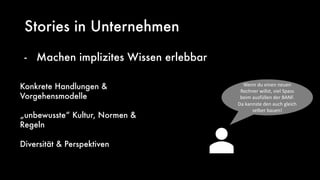 Stories in Unternehmen
- Machen implizites Wissen erlebbar
Konkrete Handlungen &
Vorgehensmodelle
„unbewusste“ Kultur, Normen &
Regeln
Diversität & Perspektiven
Wenn du einen neuen
Rechner willst, viel Spass
beim ausfüllen der BANF.
Da kannste den auch gleich
selber bauen!
 