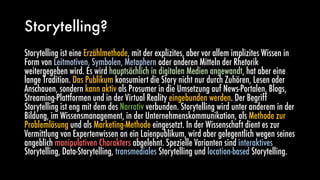 Storytelling?
Storytelling ist eine Erzählmethode, mit der explizites, aber vor allem implizites Wissen in
Form von Leitmotiven, Symbolen, Metaphern oder anderen Mitteln der Rhetorik
weitergegeben wird. Es wird hauptsächlich in digitalen Medien angewandt, hat aber eine
lange Tradition. Das Publikum konsumiert die Story nicht nur durch Zuhören, Lesen oder
Anschauen, sondern kann aktiv als Prosumer in die Umsetzung auf News-Portalen, Blogs,
Streaming-Plattformen und in der Virtual Reality eingebunden werden. Der Begriff
Storytelling ist eng mit dem des Narrativ verbunden. Storytelling wird unter anderem in der
Bildung, im Wissensmanagement, in der Unternehmenskommunikation, als Methode zur
Problemlösung und als Marketing-Methode eingesetzt. In der Wissenschaft dient es zur
Vermittlung von Expertenwissen an ein Laienpublikum, wird aber gelegentlich wegen seines
angeblich manipulativen Charakters abgelehnt. Spezielle Varianten sind interaktives
Storytelling, Data-Storytelling, transmediales Storytelling und location-based Storytelling.
 