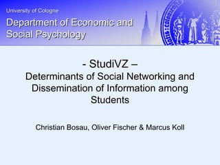 University of CologneUniversity of Cologne
Department of Economic andDepartment of Economic and
Social PsychologySocial Psychology
Christian Bosau, Oliver Fischer & Marcus Koll
-- StudiVZStudiVZ ––
Determinants of Social Networking andDeterminants of Social Networking and
Dissemination of Information amongDissemination of Information among
StudentsStudents
 