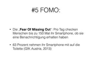 #5 FOMO: 
• Die „Fear Of Missing Out“: Pro Tag checken 
Menschen bis zu 150 Mal ihr Smartphone, ob sie 
eine Benachrichtigung erhalten haben 
• 63 Prozent nehmen ihr Smartphone mit auf die 
Toilette (GfK Austria, 2013) 
 