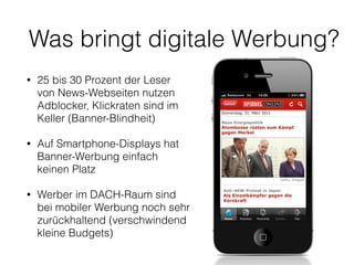 Was bringt digitale Werbung? 
• 25 bis 30 Prozent der Leser 
von News-Webseiten nutzen 
Adblocker, Klickraten sind im 
Keller (Banner-Blindheit) 
• Auf Smartphone-Displays hat 
Banner-Werbung einfach 
keinen Platz 
• Werber im DACH-Raum sind 
bei mobiler Werbung noch sehr 
zurückhaltend (verschwindend 
kleine Budgets) 
 