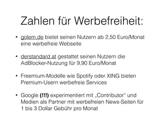 Zahlen für Werbefreiheit: 
• golem.de bietet seinen Nutzern ab 2,50 Euro/Monat 
eine werbefreie Webseite 
• derstandard.at gestattet seinen Nutzern die 
AdBlocker-Nutzung für 9,90 Euro/Monat 
• Freemium-Modelle wie Spotify oder XING bieten 
Premium-Usern werbefreie Services 
• Google (!!!) experimentiert mit „Contributor“ und 
Medien als Partner mit werbefreien News-Seiten für 
1 bis 3 Dollar Gebühr pro Monat 
 