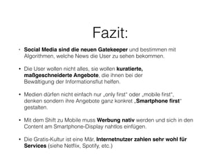 Fazit: 
• Social Media sind die neuen Gatekeeper und bestimmen mit 
Algorithmen, welche News die User zu sehen bekommen. 
• Die User wollen nicht alles, sie wollen kuratierte, 
maßgeschneiderte Angebote, die ihnen bei der 
Bewältigung der Informationsflut helfen. 
• Medien dürfen nicht einfach nur „only first“ oder „mobile first“, 
denken sondern ihre Angebote ganz konkret „Smartphone first“ 
gestalten. 
• Mit dem Shift zu Mobile muss Werbung nativ werden und sich in den 
Content am Smartphone-Display nahtlos einfügen. 
• Die Gratis-Kultur ist eine Mär, Internetnutzer zahlen sehr wohl für 
Services (siehe Netflix, Spotify, etc.) 
 