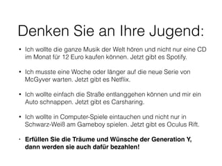 Denken Sie an Ihre Jugend: 
• Ich wollte die ganze Musik der Welt hören und nicht nur eine CD 
im Monat für 12 Euro kaufen können. Jetzt gibt es Spotify. 
• Ich musste eine Woche oder länger auf die neue Serie von 
McGyver warten. Jetzt gibt es Netflix. 
• Ich wollte einfach die Straße entlanggehen können und mir ein 
Auto schnappen. Jetzt gibt es Carsharing. 
• Ich wollte in Computer-Spiele eintauchen und nicht nur in 
Schwarz-Weiß am Gameboy spielen. Jetzt gibt es Oculus Rift. 
• Erfüllen Sie die Träume und Wünsche der Generation Y, 
dann werden sie auch dafür bezahlen! 
 