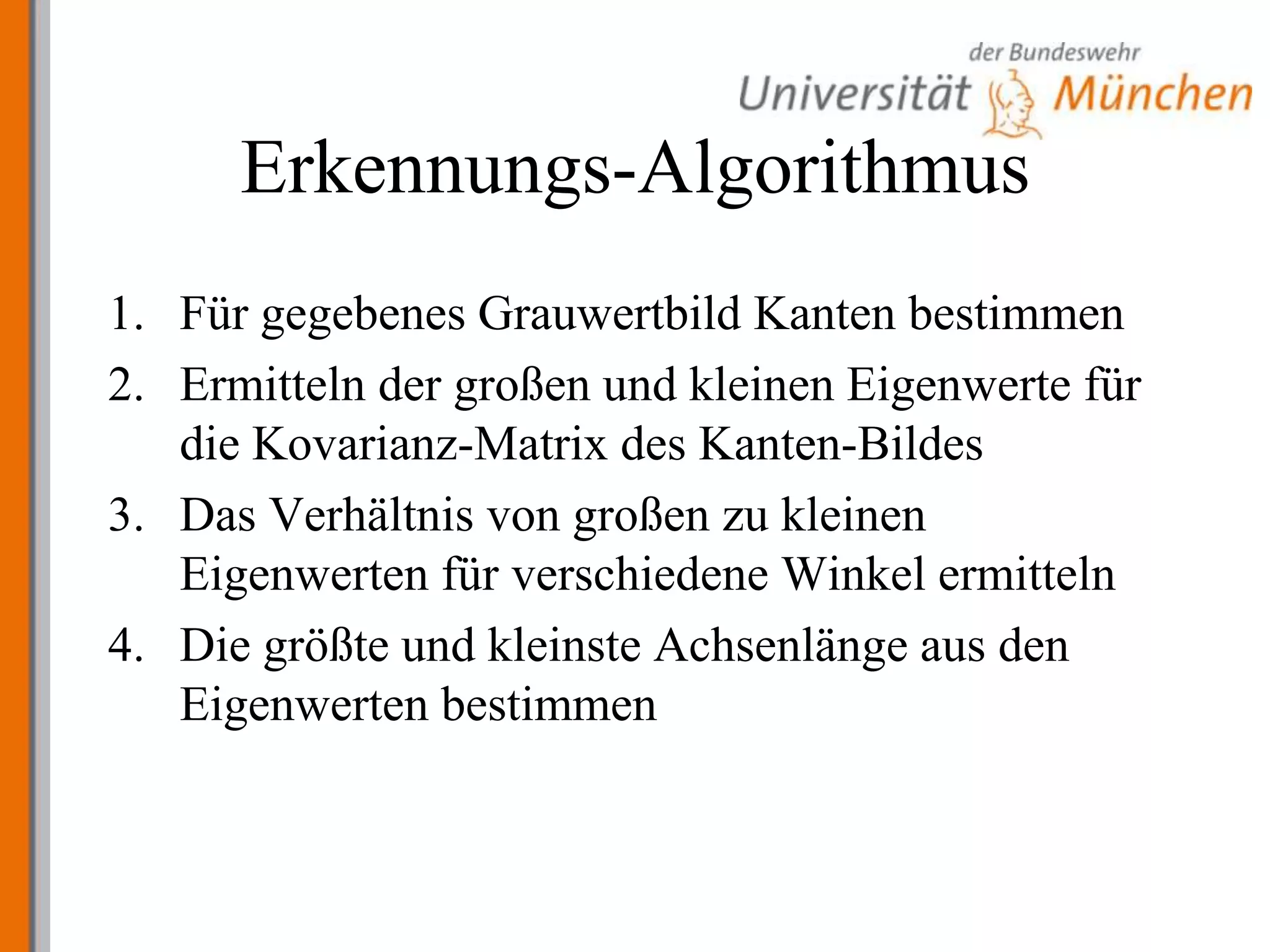 Erkennungs-AlgorithmusFür gegebenes Grauwertbild Kanten bestimmenErmitteln der großen und kleinen Eigenwerte für die Kovarianz-Matrix des Kanten-BildesDas Verhältnis von großen zu kleinen Eigenwerten für verschiedene Winkel ermittelnDie größte und kleinste Achsenlänge aus den Eigenwerten bestimmen