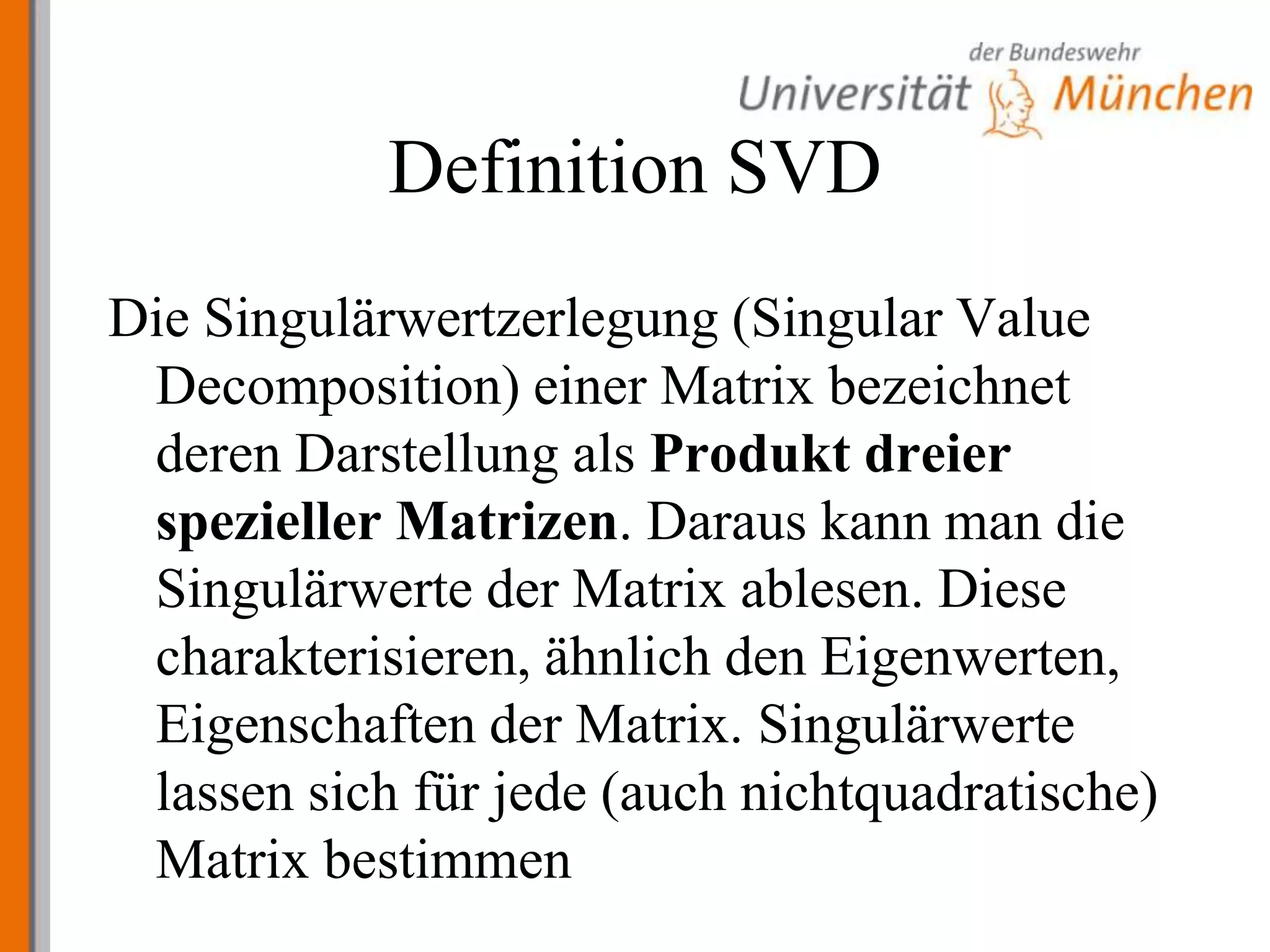 Definition SVDDie Singulärwertzerlegung (Singular Value Decomposition) einer Matrix bezeichnet deren Darstellung als Produkt dreier spezieller Matrizen. Daraus kann man die Singulärwerte der Matrix ablesen. Diese charakterisieren, ähnlich den Eigenwerten, Eigenschaften der Matrix. Singulärwerte lassen sich für jede (auch nichtquadratische) Matrix bestimmen