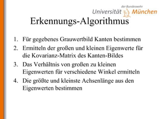 Erkennungs-AlgorithmusFür gegebenes Grauwertbild Kanten bestimmenErmitteln der großen und kleinen Eigenwerte für die Kovarianz-Matrix des Kanten-BildesDas Verhältnis von großen zu kleinen Eigenwerten für verschiedene Winkel ermittelnDie größte und kleinste Achsenlänge aus den Eigenwerten bestimmen