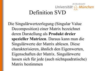 Definition SVDDie Singulärwertzerlegung (Singular Value Decomposition) einer Matrix bezeichnet deren Darstellung als Produkt dreier spezieller Matrizen. Daraus kann man die Singulärwerte der Matrix ablesen. Diese charakterisieren, ähnlich den Eigenwerten, Eigenschaften der Matrix. Singulärwerte lassen sich für jede (auch nichtquadratische) Matrix bestimmen