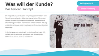 10
Was will der Kunde?
Das Persona-Konzept.
Die Fragestellung und Situation von prototypischen Nutzern wird
hierbei nachempfunden. Neben demographischen Merkmalen
werden vor allem psychografische Merkmale wie Interessen &
Charaktereigenschaften, Informations- & Kaufverhalten, Haltung
und Weltanschauung sowie Erwartungen an Produkte und Marken
identifiziert.
In der Kampagnenerarbeitung & Contenterstellung ergibt sich
daraus, was für den Nutzer ein Problem bzw. ein relevanter
Mehrwert ist und wo er wie zu erreichen ist.
#wkkonferenz18
Content-Marketing
 