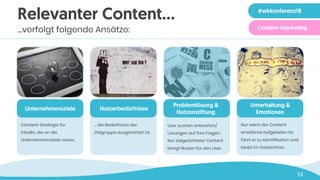 13
Relevanter Content…
…verfolgt folgende Ansätze:
Unternehmensziele
Content-Strategie für
Inhalte, die an die
Unternehmensziele sowie…
Nutzerbedürfnisse
… die Bedürfnisse der
Zielgruppe ausgerichtet ist.
Problemlösung &
Nutzenstiftung
User suchen Antworten/
Lösungen auf ihre Fragen.
Nur zielgerichteter Content
bringt Nutzen für den User.
Unterhaltung &
Emotionen
Nur wenn der Content
emotional aufgeladen ist,
führt er zu Identifikation und
bleibt im Gedächtnis.
Social Media Strategie
Seminar
#wkkonferenz18
Content-Marketing
 