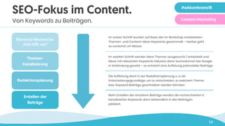 19
Im ersten Schritt wurden auf Basis der im Workshop erarbeiteten
Themen- und Content-Ideen Keywords gesammelt – hierbei geht
es zunächst um Masse.
Im zweiten Schritt werden dann Themen ausgesucht / entwickelt und
diese mit relevanten Keywords inklusive derer Suchvolumen bei Google
in Verbindung gesetzt – so entsteht eine Auflistung potenzieller Beiträge.
Die Auflistung dient in der Redaktionsplanung u. a. als
Entscheidungsgrundlage, um zu entscheiden, zu welchem Thema
bzw. Keyword Beiträge geschrieben werden könnten.
Beim Erstellen der einzelnen Beiträge werden die recherchierten &
kanalisierten Keywords dann letztendlich in den Beiträgen
platziert.
Redaktionsplanung
Themen-
Kanalisierung
Keyword-Recherche:
„Viel hil! viel.“
Erstellen der 
Beiträge
SEO-Fokus im Content.
Von Keywords zu Beiträgen.
#wkkonferenz18
Content-Marketing
 