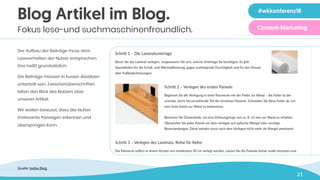 21
Blog Artikel im Blog.
Fokus lese-und suchmaschinenfreundlich.
Der Aufbau der Beiträge muss dem
Leseverhalten der Nutzer entsprechen.
Das heißt grundsätzlich:
Die Beiträge müssen in kurzen Absätzen
unterteilt sein. Zwischenüberschriften
leiten den Blick des Nutzers über
unseren Artikel.
Wir wollen bewusst, dass der Nutzer
irrelevante Passagen erkennen und
überspringen kann.
Zeile 1 in 40 pt
Zeile 2 in 40 pt
Quelle: tedox Blog
#wkkonferenz18
Content-Marketing
 