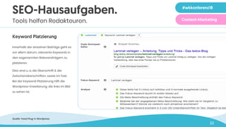 22
SEO-Hausaufgaben.
Tools helfen Redakteuren.
Keyword Platzierung
Innerhalb der einzelnen Beiträge geht es
vor allem darum, relevante Keywords in
den sogenannten Relevanzträgern zu
platzieren.
Dies sind u. a. die Überschrift & die
Zwischenüberschriften, sowie im Text.
Bei der Keyword-Platzierung hilft die
Wordpress-Erweiterung, die links im Bild
zu sehen ist.
Zeile 1 in 40 pt
Zeile 2 in 40 pt
#wkkonferenz18
Content-Marketing
Quelle: Yoast Plug-in Wordpress
 