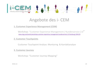 09.05.14	
   29	
  
	
  
1.	
  Customer	
  Experience	
  Management	
  (CEM)	
  
	
  
	
  	
  	
  	
  	
   	
  Workshop:	
  "Customer	
  Experience	
  Management	
  /	
  Kundenservice	
  2.0“	
  
	
  	
  	
  	
  	
   	
  	
  www.xing.com/events/workshop-­‐customer-­‐experience-­‐management-­‐kundenservice-­‐2-­‐0-­‐hamburg-­‐1364133	
  	
  
	
  
2.	
  Customer	
  Touchpoints	
  
	
  
	
  	
  	
  	
  	
   	
  Customer	
  Touchpoint	
  Analyse:	
  Montoring	
  	
  &	
  Kontaktanalyse	
  	
  
	
  
3.	
  Customer	
  Journey	
  
	
  
	
  Workshop:	
  “Customer	
  Journey	
  Mapping”	
  
	
  
Angebote	
  des	
  i-­‐	
  CEM	
  
 