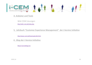 09.05.14	
   30	
  
	
  
4.	
  Anbieter	
  und	
  Tools	
  	
  
	
  
	
  Wiki	
  CEM	
  Lösungen	
  
	
  hfp://wiki.i-­‐cem.de/index.php	
  	
  
	
  
	
  
5.	
  	
  Jahrbuch	
  “Customer	
  Experience	
  Management”	
  	
  der	
  i-­‐Service	
  Ini]a]ve	
  
	
  
	
  	
  	
  	
  	
   	
  	
  
	
  hfp://www.i-­‐cem.de/Downloads.60.0.html	
  
	
  
6	
  .	
  Blog	
  der	
  i-­‐Service	
  Ini]a]ve	
  
	
  
	
  hfp://i-­‐serviceblog.com	
  	
  
	
  	
  	
  	
  	
   	
  	
  
 