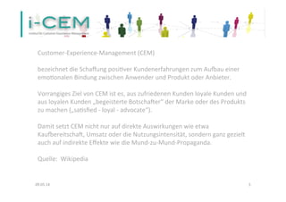  
Customer-­‐Experience-­‐Management	
  (CEM)	
  	
  
	
  
bezeichnet	
  die	
  Schaﬀung	
  posiTver	
  Kundenerfahrungen	
  zum	
  AuVau	
  einer	
  
emoTonalen	
  Bindung	
  zwischen	
  Anwender	
  und	
  Produkt	
  oder	
  Anbieter.	
  	
  
	
  
Vorrangiges	
  Ziel	
  von	
  CEM	
  ist	
  es,	
  aus	
  zufriedenen	
  Kunden	
  loyale	
  Kunden	
  und	
  
aus	
  loyalen	
  Kunden	
  „begeisterte	
  Botscha]er“	
  der	
  Marke	
  oder	
  des	
  Produkts	
  
zu	
  machen	
  („saTsﬁed	
  -­‐	
  loyal	
  -­‐	
  advocate“).	
  	
  
	
  
Damit	
  setzt	
  CEM	
  nicht	
  nur	
  auf	
  direkte	
  Auswirkungen	
  wie	
  etwa	
  
KauVereitscha],	
  Umsatz	
  oder	
  die	
  Nutzungsintensität,	
  sondern	
  ganz	
  gezielt	
  
auch	
  auf	
  indirekte	
  Eﬀekte	
  wie	
  die	
  Mund-­‐zu-­‐Mund-­‐Propaganda.	
  
	
  
Quelle:	
  	
  Wikipedia	
  	
  
	
  
09.05.14	
   5	
  
 