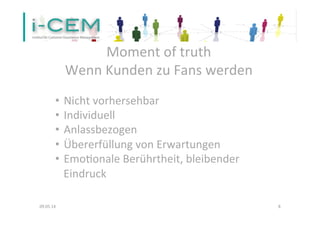  
Moment	
  of	
  truth	
  
	
  
Wenn	
  Kunden	
  zu	
  Fans	
  werden	
  
	
  
09.05.14	
   8	
  
•  Nicht	
  vorhersehbar	
  
•  Individuell	
  
•  Anlassbezogen	
  
•  Übererfüllung	
  von	
  Erwartungen	
  
•  EmoTonale	
  Berührtheit,	
  bleibender	
  
Eindruck	
  
	
  	
  
 