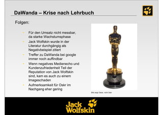 DaWanda – Krise nach Lehrbuch
Folgen:

   •   Für den Umsatz nicht messbar,
       da starke Wachstumsphase
   •   Jack Wolfskin wurde in der
       Literatur durchgängig als
       Negativbeispiel zitiert
   •   Treffer zu DaWanda bei google
       immer noch auffindbar
   •   Wenn negatives Medienecho und
       Kundenzufriedenheit Teil der
       Reputation von Jack Wolfskin
       sind, kam es auch zu einem
       Imageschaden
   •   Aufmerksamkeit für Oskr im
       Nachgang eher gering
                                       Bild zeigt Oskar, nicht Oskr
 