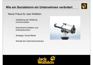 Wie ein Socialstorm ein Unternehmen verändert

 Neuer Fokus für Jack Wolfskin:

    •   Aufstellung der Abteilung
        Communication

    •   Krisenkommunikation und
        Krisenprävention

    •   Strategie: Social Media

    •   Wandel der Unternehmenskultur
 