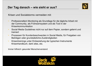 Der Tag danach – wie sieht er aus?

Krisen und Socialstorms vermeiden mit:

•   Professionellem Monitoring als Grundlage für die tägliche Arbeit mit
    der Community, als Frühwarnsystem und als Tool in der
    Krisenkommunikation
•   Social Media Guidelines nicht nur auf dem Papier, sondern gelernt und
    trainiert
•   Prozessen für Kundenbeschwerden in Social Media, für Freigaben von
    Beiträgen oder grundsätzliche Zuständigkeiten
•   Krisentrainings unter Einbeziehung der typischen Instrumente
    Krisenhandbuch, dark sites, etc.

Immer hilfreich: gesunder Menschenverstand
 